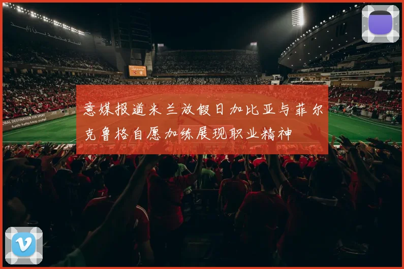 意媒报道米兰放假日加比亚与菲尔克鲁格自愿加练展现职业精神
