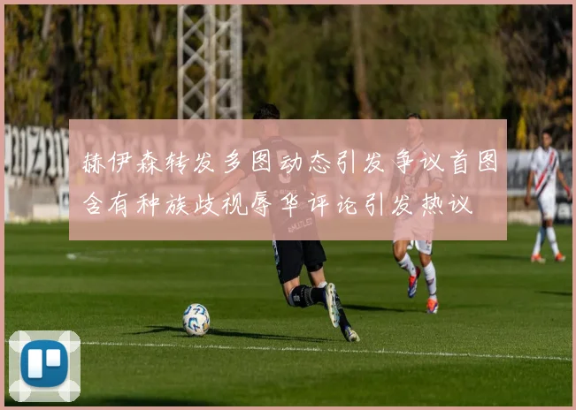 赫伊森转发多图动态引发争议首图含有种族歧视辱华评论引发热议